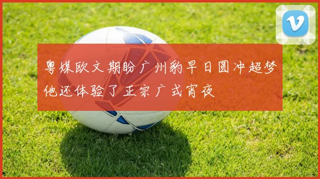 粤媒欧文期盼广州豹早日圆冲超梦他还体验了正宗广式宵夜