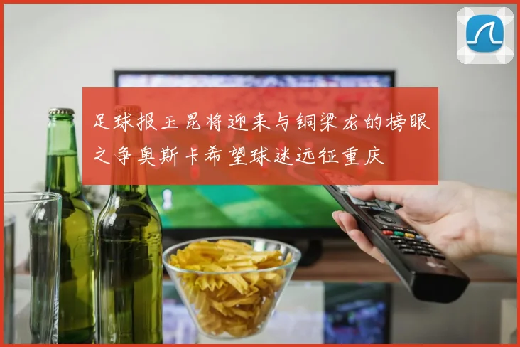 足球报玉昆将迎来与铜梁龙的榜眼之争奥斯卡希望球迷远征重庆